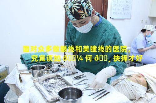 面对众多做眼线和美瞳线的医院，究竟该如 🐼 何 🌸 抉择才好呢